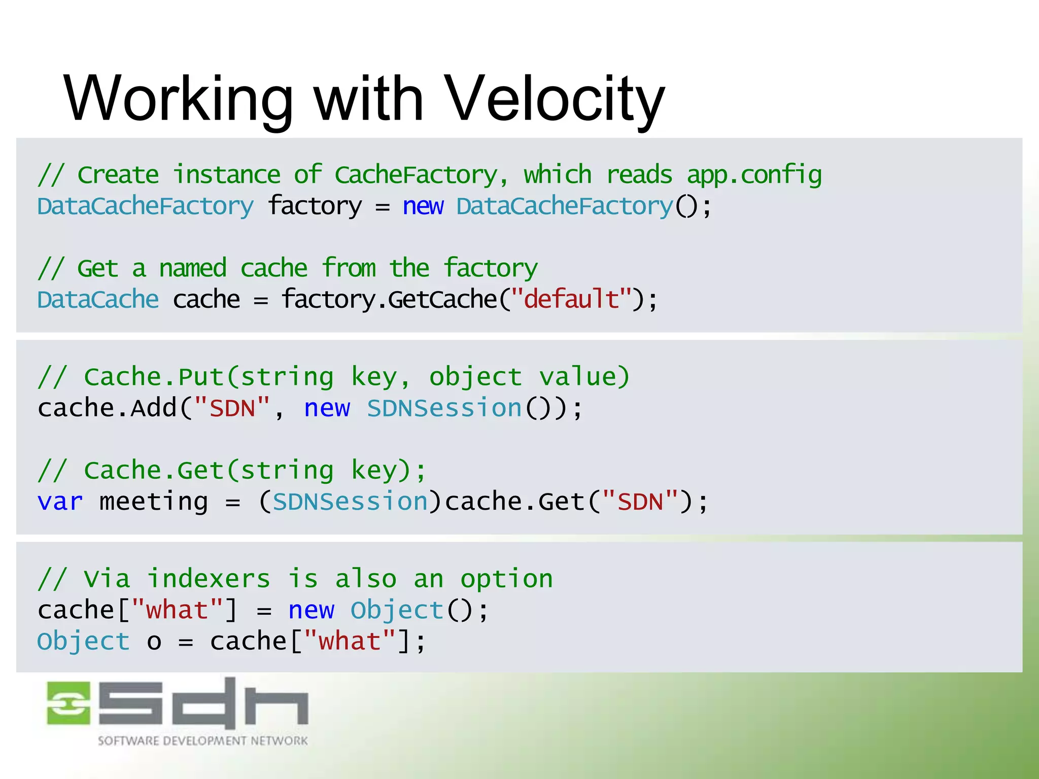 Working with Velocity
// Create instance of CacheFactory, which reads app.config
DataCacheFactory factory = new DataCacheFactory();
// Get a named cache from the factory
DataCache cache = factory.GetCache("default");
// Cache.Put(string key, object value)
cache.Add("SDN", new SDNSession());
// Cache.Get(string key);
var meeting = (SDNSession)cache.Get("SDN");

// Via indexers is also an option
cache["what"] = new Object();
Object o = cache["what"];

 