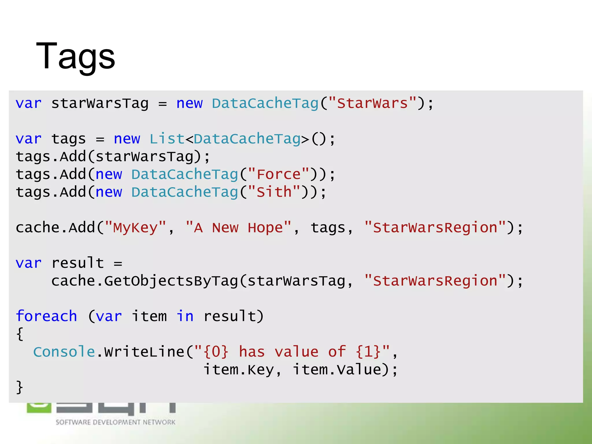 Tags
var starWarsTag = new DataCacheTag("StarWars");
var tags = new List<DataCacheTag>();
tags.Add(starWarsTag);
tags.Add(new DataCacheTag("Force"));
tags.Add(new DataCacheTag("Sith"));

cache.Add("MyKey", "A New Hope", tags, "StarWarsRegion");
var result =
cache.GetObjectsByTag(starWarsTag, "StarWarsRegion");

foreach (var item in result)
{
Console.WriteLine("{0} has value of {1}",
item.Key, item.Value);
}

 