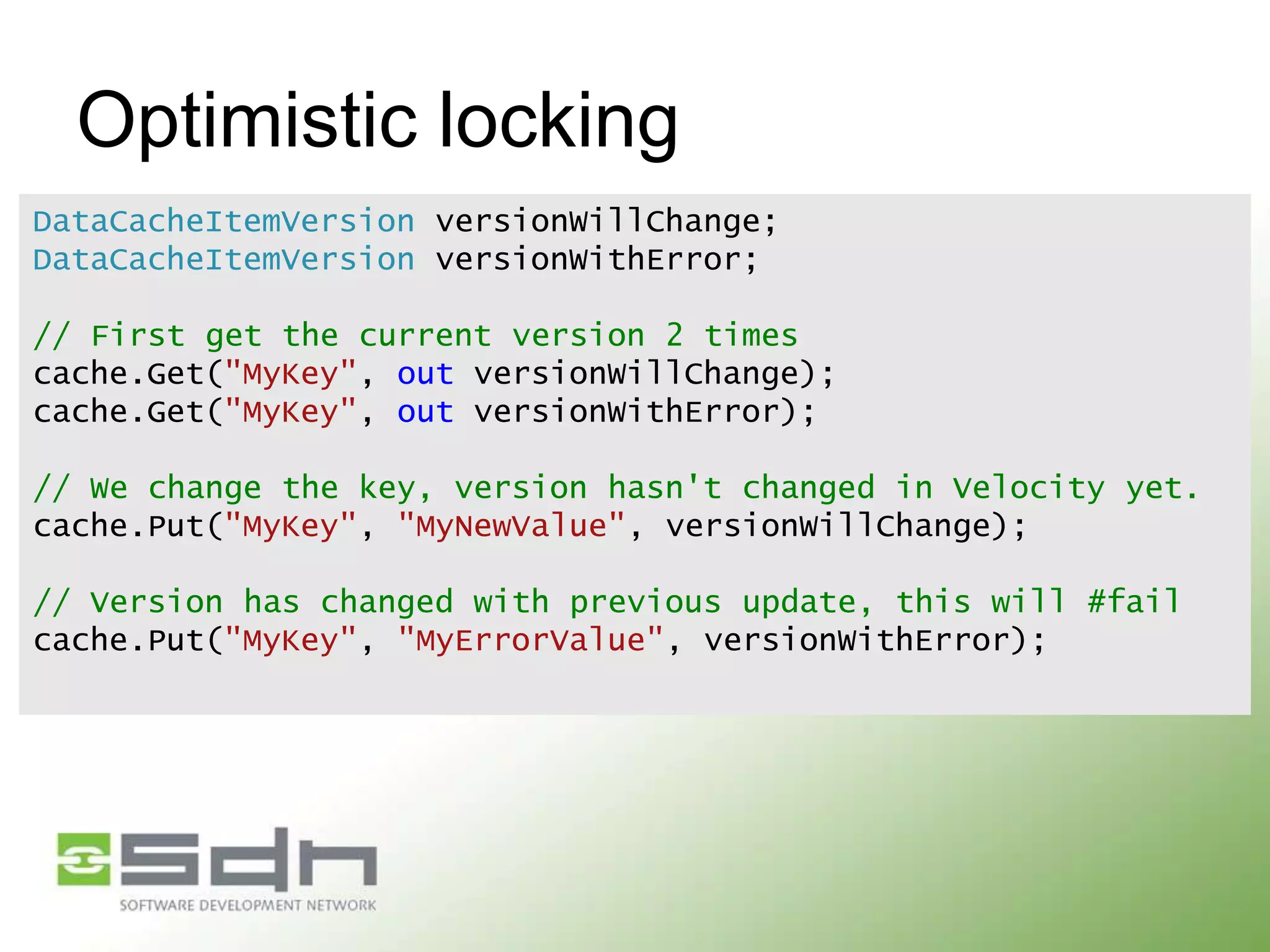 Optimistic locking
DataCacheItemVersion versionWillChange;
DataCacheItemVersion versionWithError;
// First get the current version 2 times
cache.Get("MyKey", out versionWillChange);
cache.Get("MyKey", out versionWithError);

// We change the key, version hasn't changed in Velocity yet.
cache.Put("MyKey", "MyNewValue", versionWillChange);
// Version has changed with previous update, this will #fail
cache.Put("MyKey", "MyErrorValue", versionWithError);

 