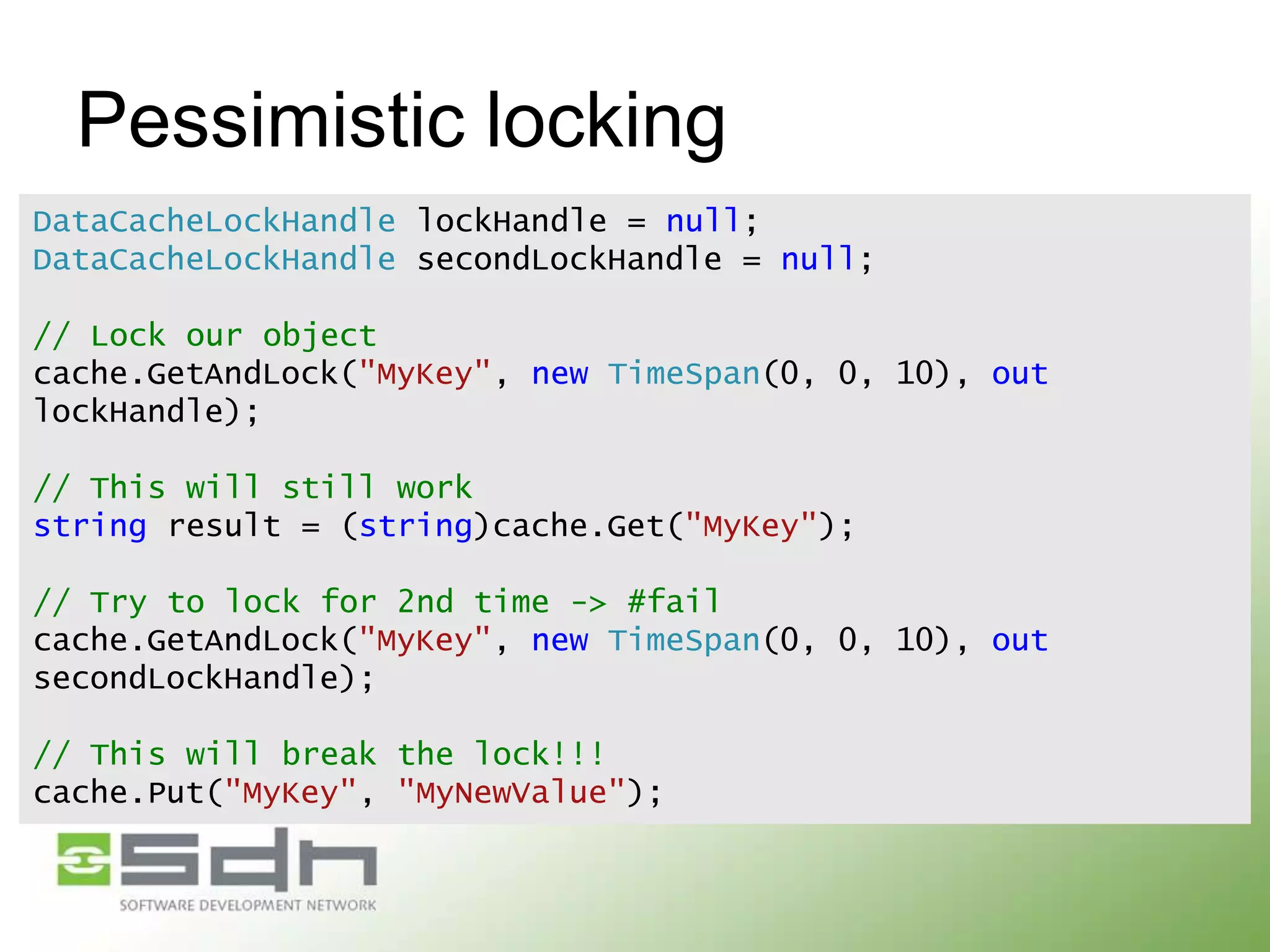 Pessimistic locking
DataCacheLockHandle lockHandle = null;
DataCacheLockHandle secondLockHandle = null;
// Lock our object
cache.GetAndLock("MyKey", new TimeSpan(0, 0, 10), out
lockHandle);

// This will still work
string result = (string)cache.Get("MyKey");
// Try to lock for 2nd time -> #fail
cache.GetAndLock("MyKey", new TimeSpan(0, 0, 10), out
secondLockHandle);
// This will break the lock!!!
cache.Put("MyKey", "MyNewValue");

 