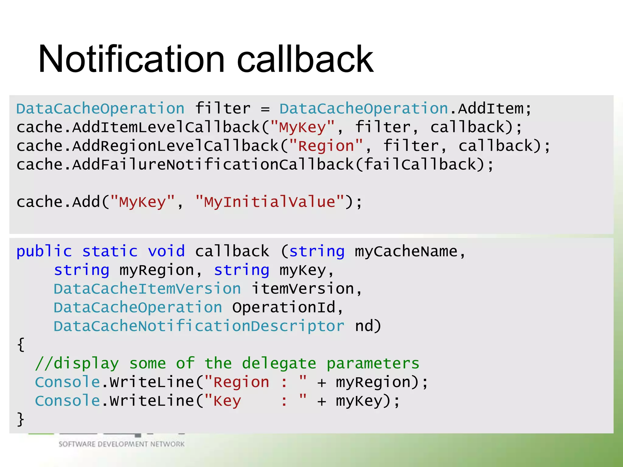 Notification callback
DataCacheOperation filter = DataCacheOperation.AddItem;
cache.AddItemLevelCallback("MyKey", filter, callback);
cache.AddRegionLevelCallback("Region", filter, callback);
cache.AddFailureNotificationCallback(failCallback);
cache.Add("MyKey", "MyInitialValue");
public static void callback (string myCacheName,
string myRegion, string myKey,
DataCacheItemVersion itemVersion,
DataCacheOperation OperationId,
DataCacheNotificationDescriptor nd)
{
//display some of the delegate parameters
Console.WriteLine("Region : " + myRegion);
Console.WriteLine("Key
: " + myKey);
}

 