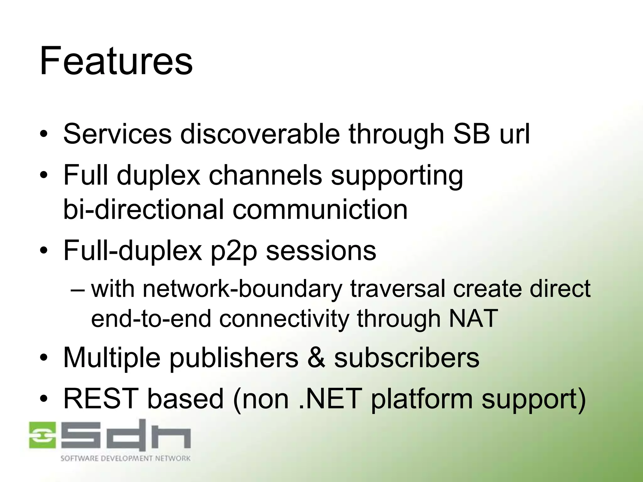 Features
• Services discoverable through SB url
• Full duplex channels supporting
bi-directional communiction
• Full-duplex p2p sessions
– with network-boundary traversal create direct
end-to-end connectivity through NAT

• Multiple publishers & subscribers
• REST based (non .NET platform support)

 