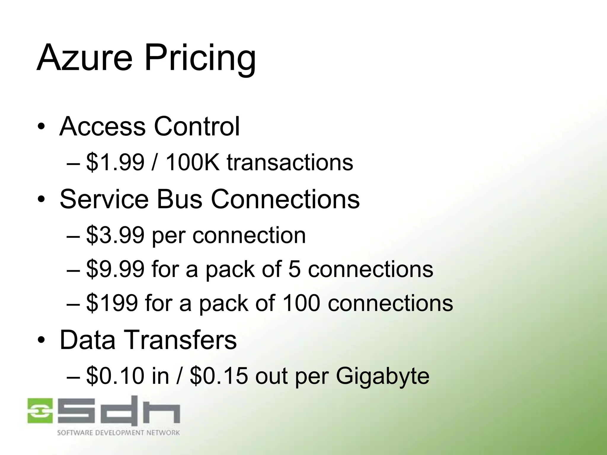 Azure Pricing
• Access Control
– $1.99 / 100K transactions

• Service Bus Connections
– $3.99 per connection
– $9.99 for a pack of 5 connections
– $199 for a pack of 100 connections

• Data Transfers
– $0.10 in / $0.15 out per Gigabyte

 