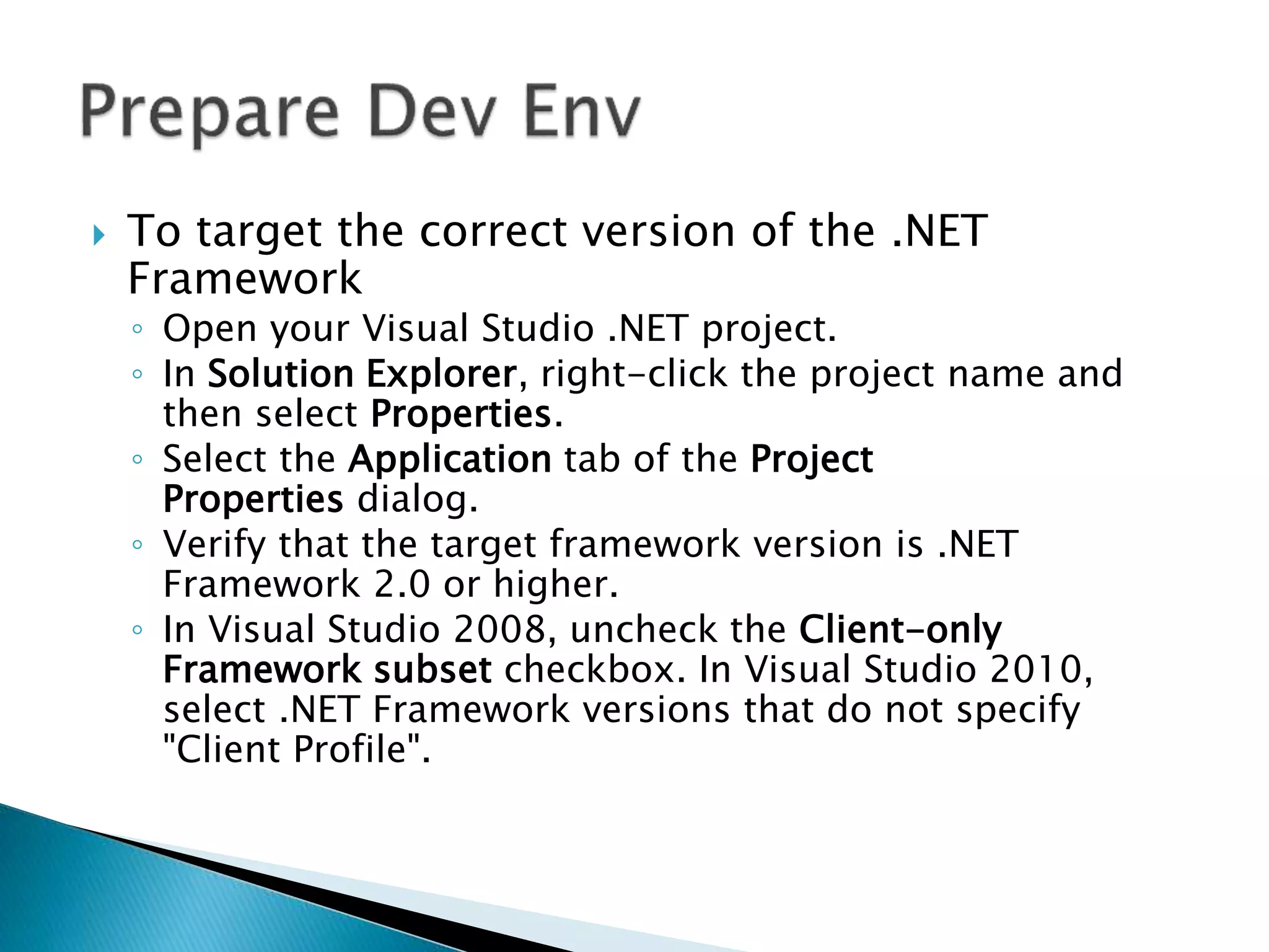  To target the correct version of the .NET 
Framework 
◦ Open your Visual Studio .NET project. 
◦ In Solution Explorer, right-click the project name and 
then select Properties. 
◦ Select the Application tab of the Project 
Properties dialog. 
◦ Verify that the target framework version is .NET 
Framework 2.0 or higher. 
◦ In Visual Studio 2008, uncheck the Client-only 
Framework subset checkbox. In Visual Studio 2010, 
select .NET Framework versions that do not specify 
"Client Profile". 
 