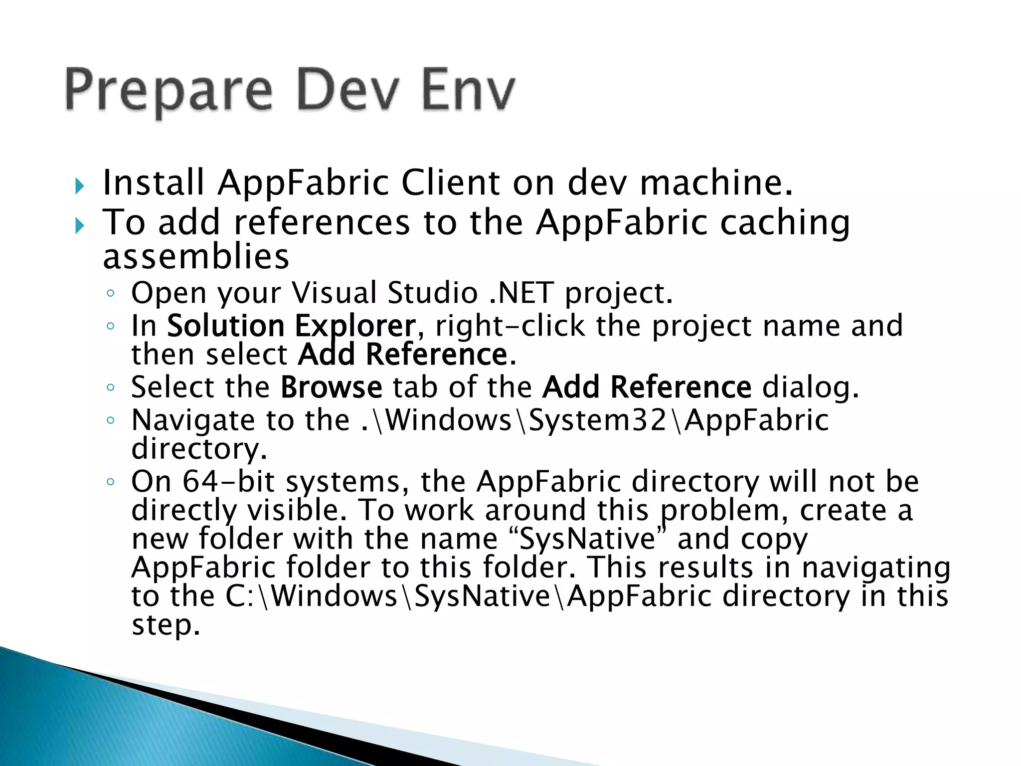  Install AppFabric Client on dev machine. 
 To add references to the AppFabric caching 
assemblies 
◦ Open your Visual Studio .NET project. 
◦ In Solution Explorer, right-click the project name and 
then select Add Reference. 
◦ Select the Browse tab of the Add Reference dialog. 
◦ Navigate to the .WindowsSystem32AppFabric 
directory. 
◦ On 64-bit systems, the AppFabric directory will not be 
directly visible. To work around this problem, create a 
new folder with the name “SysNative” and copy 
AppFabric folder to this folder. This results in navigating 
to the C:WindowsSysNativeAppFabric directory in this 
step. 
 