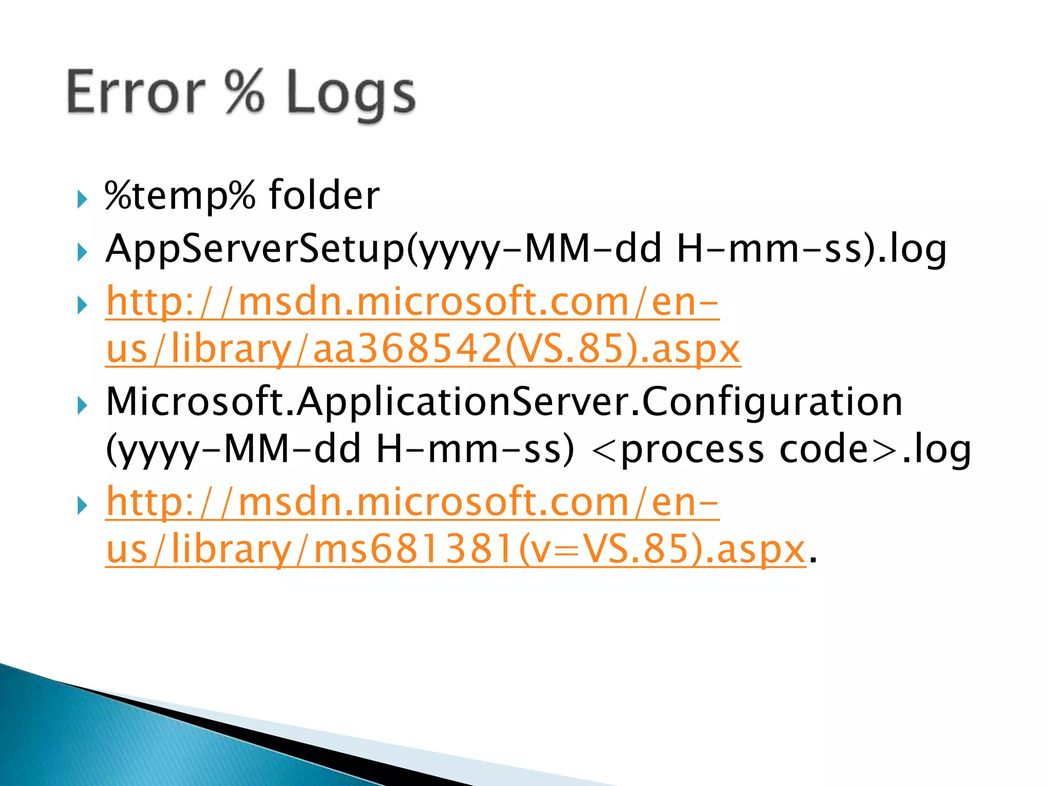  %temp% folder 
 AppServerSetup(yyyy-MM-dd H-mm-ss).log 
 http://msdn.microsoft.com/en-us/ 
library/aa368542(VS.85).aspx 
 Microsoft.ApplicationServer.Configuration 
(yyyy-MM-dd H-mm-ss) <process code>.log 
 http://msdn.microsoft.com/en-us/ 
library/ms681381(v=VS.85).aspx. 
 