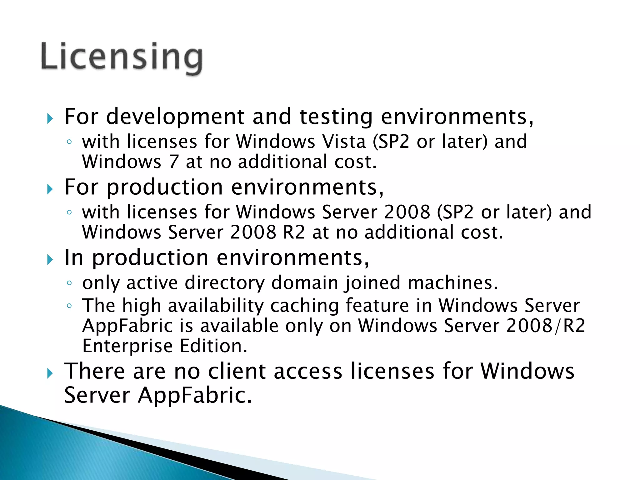  For development and testing environments, 
◦ with licenses for Windows Vista (SP2 or later) and 
Windows 7 at no additional cost. 
 For production environments, 
◦ with licenses for Windows Server 2008 (SP2 or later) and 
Windows Server 2008 R2 at no additional cost. 
 In production environments, 
◦ only active directory domain joined machines. 
◦ The high availability caching feature in Windows Server 
AppFabric is available only on Windows Server 2008/R2 
Enterprise Edition. 
 There are no client access licenses for Windows 
Server AppFabric. 
 