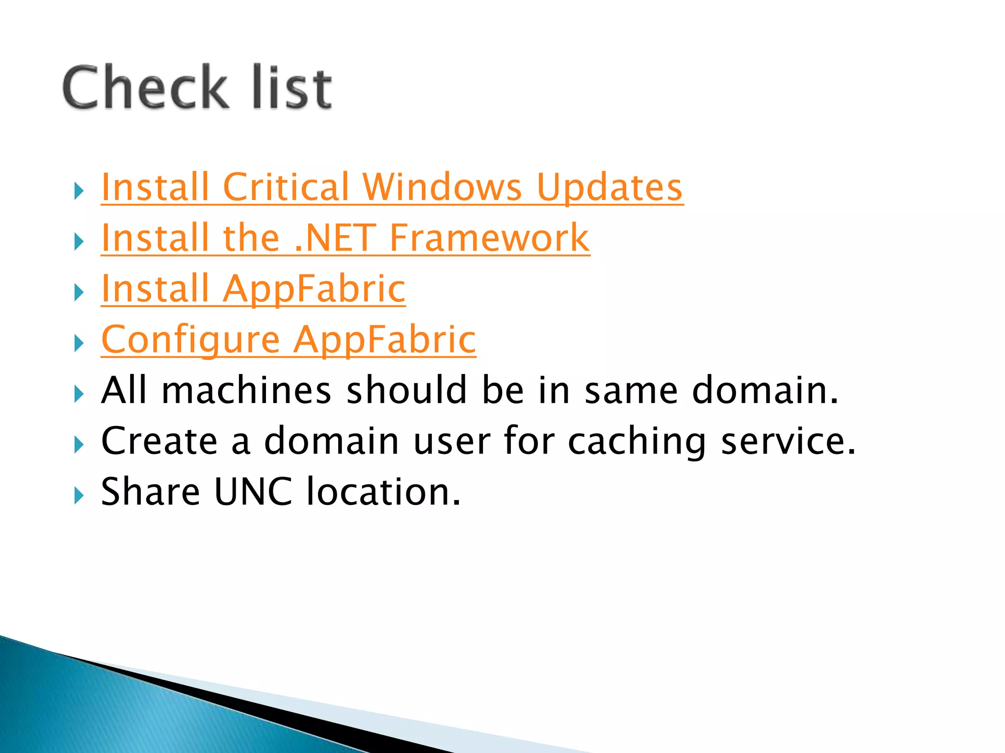  Install Critical Windows Updates 
 Install the .NET Framework 
 Install AppFabric 
 Configure AppFabric 
 All machines should be in same domain. 
 Create a domain user for caching service. 
 Share UNC location. 
 