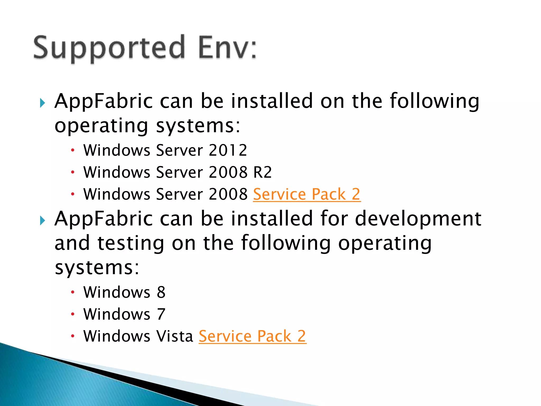  AppFabric can be installed on the following 
operating systems: 
 Windows Server 2012 
 Windows Server 2008 R2 
 Windows Server 2008 Service Pack 2 
 AppFabric can be installed for development 
and testing on the following operating 
systems: 
 Windows 8 
 Windows 7 
 Windows Vista Service Pack 2 
 