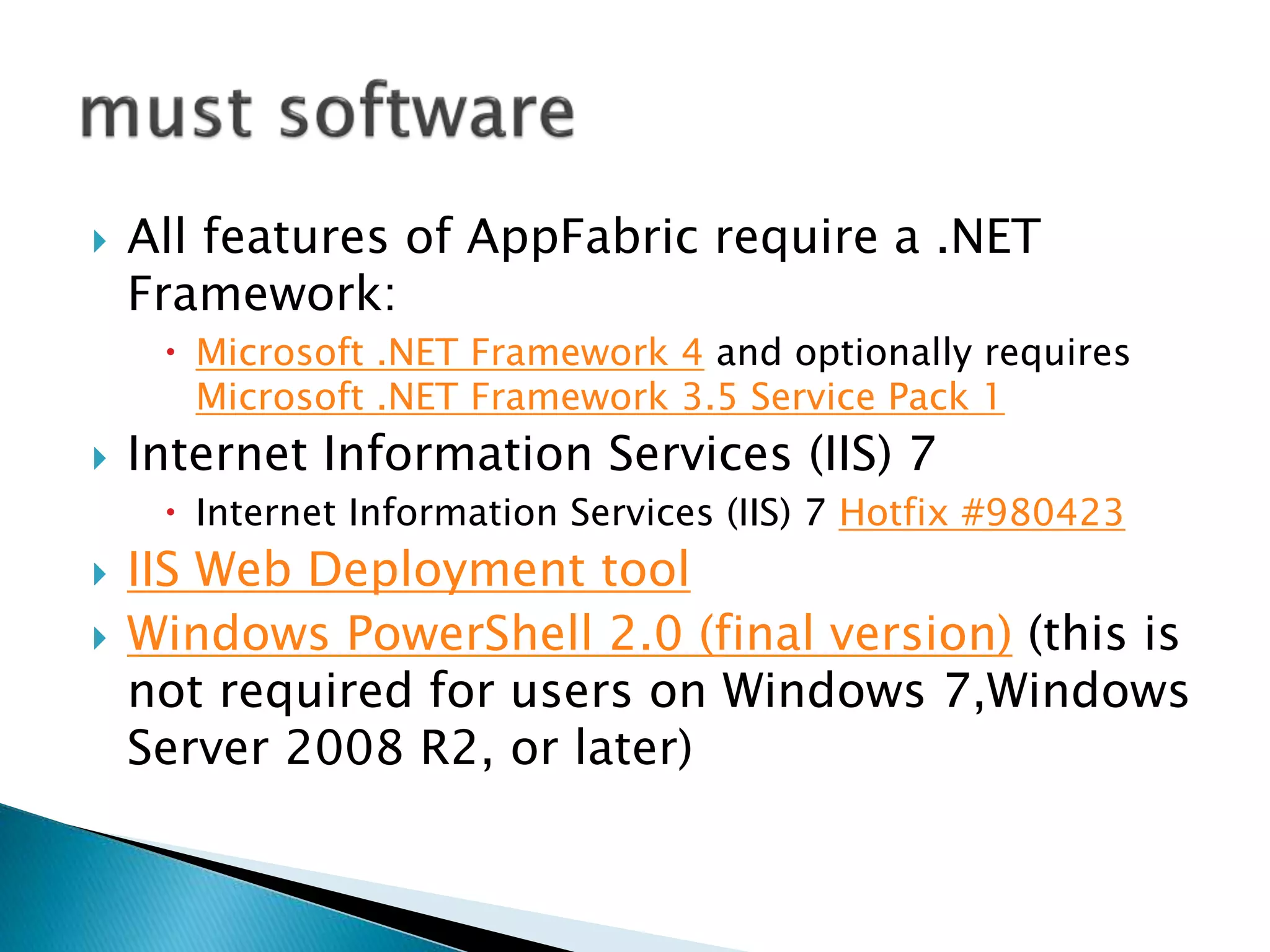  All features of AppFabric require a .NET 
Framework: 
 Microsoft .NET Framework 4 and optionally requires 
Microsoft .NET Framework 3.5 Service Pack 1 
 Internet Information Services (IIS) 7 
 Internet Information Services (IIS) 7 Hotfix #980423 
 IIS Web Deployment tool 
 Windows PowerShell 2.0 (final version) (this is 
not required for users on Windows 7,Windows 
Server 2008 R2, or later) 
 