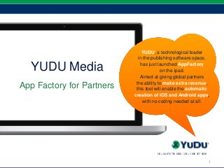 1
YUDU Media
App Factory for Partners
1
UK +44 870 760 9258 / US +1 888 367 9838
YUDU, a technological leader
in the publishing software space,
has just launched AppFactory
on the ipad.
Aimed at giving global partners
the ability to make extra revenue,
this tool will enable the automatic
creation of iOS and Android apps,
with no coding needed at all.
 