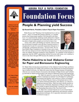 By Russell Harris, President, Auburn Pulp & Paper Foundation
Pablo Picasso said “Planning is the foundational key to all suc-
cesses.” There’s no doubt that strategic planning is a valuable
process that brings people together to develop goals and objec-
tives. I’ve experienced the satisfying results and positive impacts
when plans are accomplished, but I realize that a plan is just a use-
less piece of paper unless people are involved to carry it out.
Action, time, effort, and funding are required. And you need
the involvement of people to provide these essential resources. I
am pleased to be part of a successful organization that proves it-
self through commitment and action—not just words. The Au-
burn Pulp & Paper Foundation is fortunate to have active mem-
bers who care and get involved so that deserving students can be educated and prepared to
enter our industry and keep it productive and competitive As a graduate of this program, I
appreciate what the APPF’s partnership with the University truly means. Let’s continue to
invest in the future through APPF because the students are worth it!
Dr. Marko Hakovirta has been named director of the Alabama Center for Paper and Biore-
source Engineering (AC-PABE) and a professor in the Department of Chemical Engineer-
ing at Auburn University. Dr. Hakovirta comes from the Georgia Institute of technology,
where he was associate director of research at the Institute of Paper Science and Technolo-
gy and holds an adjunct professorship in the School of Materials Science and Engineering.
Dr. Hakovirta spent five years as the Chief Technology Officer
of Metso Corporation (Corporate Vice President for Technology,
Environment and Quality), and worked as a fellow at European
Center for Particle Physics, Geneva, Switzerland and at LANL
(Los Alamos National Laboratory), New Mexico, as a director’s
funded post-doctoral fellow. Hakovirta held a faculty position at
the University of Helsinki, Department of Physics where he cur-
rently holds an adjunct professorship. Among his many awards is
the Outstanding Innovation of the Year from LANL.
Dr. Hakovirta’s research interests are in novel forest-based
biomaterials, nanomaterials applications and materials synthesis
using plasma techniques. He is especially interested in sustain-
(continued on page 2)
People & Planning yield Success
Marko Hakovirta to lead Alabama Center
for Paper and Bioresource Engineering
AUBURN PULP & PAPER FOUNDATION
Foundation FocusS E P T E M B E R 2 0 1 22 0 1 2 A N N U A L R E P O R T
Alabama Center for
Paper & Bioresource
Engineering
Missions:
The missions of AC
-PABE are to pro-
vide undergradu-
ate, graduate and
continuing educa-
tion in science and
engineer-ing rele-
vant to the needs
of the pulp, paper
and bio-resource
industries, to con-
duct fundamental
and applied re-
search in line with
the industry’s re-
search agenda, to
develop and trans-
fer technology to
the industry con-
sistent with the
industry’s technol-
ogy vision and to
provide timely
technical infor-
mation to the oper-
ating sector of the
industry.
AU Pulp & Paper
Foundation
Auburn University,
308 Ross Hall,
Auburn, AL 36849
View our website:
http://wp.auburn.edu/
appf/
 