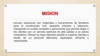 MISION
• proveer soluciones con materiales y herramientas de ferretería
para la construcción civil, pequeña industria y artesanía,
manejando un surtido completo y permanente que permita llegar a
los clientes con un servicio oportuno de alta calidad a un precio
competitivo. Ofrecer la mejor atención posible a nuestros clientes a
través de un personal altamente capacitado, eficiente y
responsable.
 
