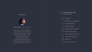 About Me
Co-Founder and CTO at Appknox, a
mobile security company that helps
developers and companies to build
secure mobile application. I have
presented many talks and
conducted workshops at
conferences like BlackHat, Defcon,
ToorCon, SysCan, ClubHack, NullCon,
OWASP AppSec, RSA Conference.
Subho Halder / CoFounder & CTO
 Securing Mobile Apps
Mobile Security Talk
Introduction
Why Mobile Security is Important ?
History of Mobile Hacks
Hackers vs Developers
Securing your Mobile Application
Top 10 Mobile Security Risks
Top 3 Mobile App Hacks in India !
Interactive Myths of Security
Android vs iOS
Questions? Contact Me :)
2
 