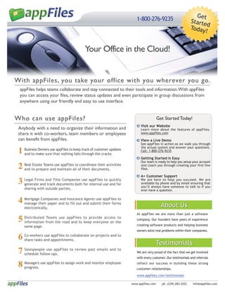 Get
                                                                        1-800-276-9235                         Starte
                                                                                                                      d
                                                                                                               Today
                                                                                                                     !


                                           Your Office in the Cloud!


With appFiles, you take your office with you wherever you go.
 appFiles helps teams collaborate and stay connected to their tools and information. With appFiles
 you can access your files, review status updates and even participate in group discussions from
 anywhere using our friendly and easy to use interface.


Who can use appFiles?                                                                   Get Started Today!
                                                                           Visit our Website
 Anybody with a need to organize their information and                     Learn more about the features of appFiles.
 share it with co-workers, team members or employees                       www.appfiles.com
 can benefit from appFiles.                                                View a Live Demo
                                                                           See appFiles in action as we walk you through

 1 Businessmake sure that nothingkeep track of customer updates
                                                                           the actual system and answer your questions.
            Owners use appFiles to                                         Call: 1-800-276-9235
   and to                          falls through the cracks.
                                                                           Getting Started is Easy

 2
                                                                           Our team is ready to help you setup your account
     Real Estate Teams use appFiles to coordinate their activities         and coach you through creating your first few
     and to prepare and maintain all of their documents.                   files.

                                                                           A+ Customer Support
 3   Legal Firms and Title Companies use appFiles to quickly
     generate and track documents both for internal use and for
                                                                           We are here to help you succeed. We are
                                                                           available by phone and by email ensuring that
                                                                           you’ll always have someone to talk to if you
     sharing with outside parties.                                         ever have a question.


 4 Mortgagetheir paper and to fill out and submit their forms
   manage
            Companies and Insurance Agents use appFiles to
                                                                                          About Us
     electronically.
                                                                        At appFiles we are more than just a software
 5   Distributed Teams use appFiles to provide access to
     information from the road and to keep everyone on the
                                                                        company. Our founders have years of experience

     same page.                                                         creating software products and helping business
                                                                        owners solve real problems within their companies.

 6   Co-workers use appFiles to collaborate on projects and to
     share tasks and appointments.
                                                                                        Testimonials
 7   Salespeople use appFiles to review past emails and to
     schedule follow-ups.                                               We are very proud of the fact that we get involved
                                                                        with every customer. Our testimonials and referrals

 8 Managers use appFiles to assign work and monitor employee
   progress.
                                                                        reflect our success in building these strong
                                                                        customer relationships.

                                                                        www.appfiles.com/testimonials

                                                                     www.appfiles.com     ph. (239) 283-3252    info@appfiles.com
 