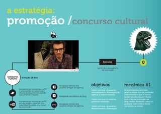 a estratégia:
promoção /concurso cultural
                                             PC




                                                                                                 hotsite

                                                                                           ponto de convergência
                                                                                               da promoção


concurso      duração 13 dias
 cultural

                                                  divulgação através dos
                                                  usuários amigos da agência.
                                                                                     objetivos                      mecânica #1
            divulgacão da promoção via PC                                            +fazer com que os usuários     Os participantes deveriam
            e principalmente expontânea
            através de usuários divulgando                                           interpretassem a mensagem da   gerar qualquer tipo de conteúdo
            suas próprias criações.                                                  agência a própria maneira.     interpretando o que é “nunca
                                                  divulgação aos leitores do blog.                                  perder seu dinossauro”. Postar
                                                                                     +fazer com que os usuários     com o tag da promoção via
            divulgacão da promoção via PC                                            gerassem conteúdo.             blog, twitter, facebook , orkut ou
            em seu próprio canal do You-          divulgação através dos                                            qualquer outro meio e enviar
            tube (MasPoxaVida) e no canal         usuários amigos da agência.
            da promoção.                                                             +fazer com que os usuários     via hotsite ou twitter.
                                                                                     disseminassem a mensagem.
 