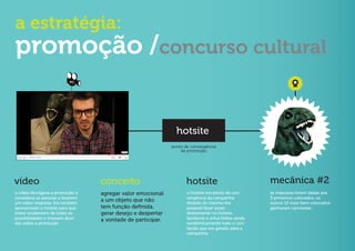 a estratégia:
promoção /concurso cultural
                          PC




                                                               hotsite
                                                             ponto de convergência
                                                                 da promoção




vídeo                             conceito                          hotsite                         mecânica #2
o vídeo divulgava a promoção e    agregar valor emocional           o hotsite era ponto de con-     as máscaras foram dadas aos
convidava as pessoas a fazerem                                      vergência da campanha.          3 primeiros colocados, os
um vídeo resposta. Era também
                                  a um objeto que não               Através do mesmo era            outros 12 mais bem colocados
apresentado o hotsite para que    tem função definida,              possível fazer posts            ganharam camisetas.
todos soubessem de todas as       gerar desejo e despertar          diretamente no hotsite,
possibilidades e tirassem dúvi-   a vontade de participar.          facebook e orkut.Exibia ainda
das sobre a promoção                                                randômicamente todo o con-
                                                                    teúdo que era gerado para a
                                                                    campanha.
 
