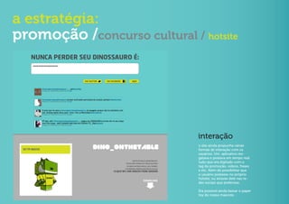 a estratégia:
promoção /concurso cultural / hotsite




                              interação
                              o site ainda propunha várias
                              formas de interação com os
                              usuários. Um aplicativo res-
                              gatava e postava em tempo real
                              tudo que era digitado com o
                              tag da promoção, vídeos, frases
                              e etc. Além de possibilitar que
                              o usuário postasse no próprio
                              hotsite, ou através dele nas re-
                              des sociais que preferisse.

                              Era possível ainda baixar o paper
                              toy do nosso mascote.
 