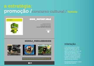 a estratégia:
promoção /concurso cultural / hotsite




                              interação
                              o site ainda propunha várias
                              formas de interação com os
                              usuários. Um aplicativo res-
                              gatava e postava em tempo real
                              tudo que era digitado com o
                              tag da promoção,vídeos, frases
                              e etc. Além de possibilitar que
                              o usuário postasse no próprio
                              hotsite, ou através dele nas re-
                              des sociais que preferisse.

                              Era possível ainda baixar o paper
                              toy do nosso mascote.
 