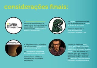 considerações finais:

             O #nuncapercaseudinossauro          Um objeto aparentemente sem
#nunca       tornou-se um movimento de           função definida, torna-se objeto
percaseu     causa jovem. Será mantido e terá    de desejo de um grupo.
dinossauro   continuidade em outras ações
             como forma de relacionamento        Acima do objeto está o
             agência / público final.            valor sentimental da
                                                 mensagem agregada a ele.




             A mensagem nunca foi sobera-        A busca do jovem por infor-
             na, pelo contrário buscava inter-   mação qualificada e conteúdo
             pretações destes grupos.            relevante e selecionado eleje
                                                 “formadores de opinião” no meio
             Foi amplamente entendida e          virtual. Estes tem enorme in-
             principalmente transformada.        fluência sobre seu consumo e
                                                 suas escolhas. Cabe a nós iden-
             Ganhou novos sentidos e             tificar estes perfis, e mais que
             interpretações dados pelos          isso descobrir como transmitir a
             participantes.                      mensagem através deste canal.
 