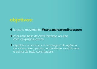 objetivos:
+ lançar o movimento #nuncapercaseudinossauro
+ criar uma base de comunicação on-line
  com os grupos jovens.
+ espalhar o conceito e a mensagem da agência
  de forma que o público entendesse, modificasse
  e acima de tudo contribuísse.
 