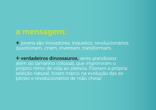 a mensagem:
+ jovens são inovadores, inquietos, revolucionários
questionam, criam, inventam, transformam.

+ verdadeiros dinossauros, seres grandiosos
além do tamanho colossal, que imprimiram o
próprio ritmo de vida ao planeta. Fizeram a própria
seleção natural, foram marco na evolução das es-
pécies e revolucionários de mão cheia!
 