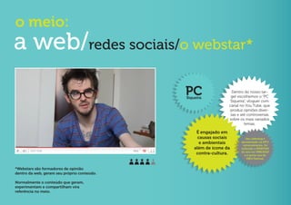 o meio:
a web/redes sociais/o webstar*
                                             PC
                                             Siqueira
                                                                  Dentro do nosso tar-
                                                                 get escolhemos o “PC
                                                                 Siqueira”, vloguer com
                                                                canal no You Tube, que
                                                                 produz opniões diver-
                                                                 sas e até controversas
                                                                sobre os mais variados
                                                                         temas.

                                                  É engajado em
                                                   causas sociais        Seu vídeolog é
                                                    e ambientais      apresentado na MTV
                                                                       semanalmente, foi
                                                 além de ícone da     indicado a WEBSTAR
                                                                      do ano no VMB/2010
                                                  contra-cultura.       e é porta-voz do
                                                                          SWU Festival.


*Webstars são formadores de opinião
dentro da web, geram seu próprio conteúdo.

Normalmente o conteúdo que geram,
experimentam e compartilham vira
referência no meio.
 