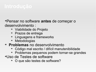 Introdução


 Pensar no software antes de começar o
desenvolvimento :
     
         Viabilidade do Projeto
     
         Prazos de entrega
     
         Linguagens e frameworks
     
         Metodologias

    Problemas no desenvolvimento
     
         Código mal escrito / difícil manutenibilidade
     
         Problemas pequenos podem tornar-se grandes

 Uso de Testes de software
     
         O que são testes de software?
 