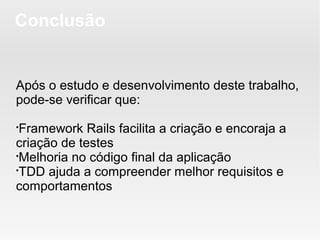 Conclusão


Após o estudo e desenvolvimento deste trabalho,
pode-se verificar que:

 Framework Rails facilita a criação e encoraja a
criação de testes

 Melhoria no código final da aplicação

 TDD ajuda a compreender melhor requisitos e
comportamentos
 