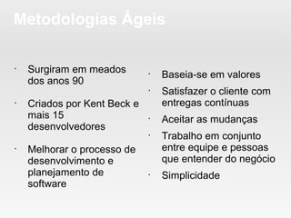 Metodologias Ágeis

•
    Surgiram em meados        •
                                  Baseia-se em valores
    dos anos 90
                              •
                                  Satisfazer o cliente com
•
    Criados por Kent Beck e       entregas contínuas
    mais 15                   •
                                  Aceitar as mudanças
    desenvolvedores
                              •
                                  Trabalho em conjunto
•
    Melhorar o processo de        entre equipe e pessoas
    desenvolvimento e             que entender do negócio
    planejamento de           •
                                  Simplicidade
    software
 