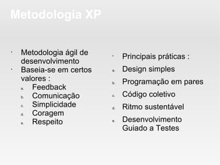 Metodologia XP

•
    Metodologia ágil de   •
                               Principais práticas :
    desenvolvimento
•
    Baseia-se em certos   a.   Design simples
    valores :             b.   Programação em pares
    a. Feedback
    b. Comunicação        c.   Código coletivo
    c. Simplicidade       d.   Ritmo sustentável
    d. Coragem
    e. Respeito           e.   Desenvolvimento
                               Guiado a Testes
 
