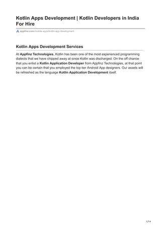 1/14
Kotlin Apps Development | Kotlin Developers in India
For Hire
appfinz.com/mobile-apps/kotlin-app-development
Kotlin Apps Development Services
At Appfinz Technologies, Kotlin has been one of the most experienced programming
dialects that we have chipped away at since Kotlin was discharged. On the off chance
that you enlist a Kotlin Application Developer from Appfinz Technologies, at that point
you can be certain that you employed the top tier Android App designers. Our assets will
be refreshed as the language Kotlin Application Development itself.
 