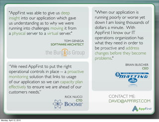 "AppFirst was able to give us deep             "When our application is
        insight into our application which gave        running poorly or worse yet
        us understanding as to why we were             down I am losing thousands of
        running into challenges moving it from         dollars a minute.! With
        a physical server to a virtual server."        AppFirst I know our IT
                                                       operations organization has
                                       TOM GENEGA
                                SOFTWARE ARCHITECT     what they need in order to
                                                       be proactive and address
                                                       changes before they become
                                                       problems."
                                                                       BRIAN BUSCHER
        “We need AppFirst to put the right                                       CEO
        operational controls in place -- a proactive
        monitoring solution that links to usage
        of our application so we can capacity plan
        effectively to ensure we are ahead of our
        customers needs.”
                                        RICK NUCCI            CONTACT ME:
                                              CTO             DAVID@APPFIRST.COM



Monday, April 12, 2010
 
