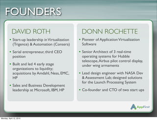 FOUNDERS
            DAVID ROTH                              DONN ROCHETTE
         • Start-up leadership in Virtualization   • Pioneer of Application Virtualization
             (Trigence) & Automation (Consera)      Software

         • Serial entrepreneur, third CEO          • Senior Architect of 3 real-time
             position!                              operating systems for Hubble
                                                    telescope, Airbus pilot control display,
         • Built and led 4 early stage              under wing armaments
             organizations to liquidity;
             acquisitions by Amdahl, Ness, EMC,    • Lead design engineer with NASA Dev
             HP                                     & Assessment Lab; designed solutions
                                                    for the Launch Processing System
         • Sales and Business Development
             leadership at Microsoft, IBM, HP      • Co-founder and CTO of two start ups




Monday, April 12, 2010
 