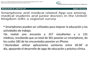 • Smartphones pueden ser utilizados para mejorar la educación y las
actividades de trabajo.
•Se realizó una encuesta a 257 estudiantes y a 131
médicos, resultando que un total de 301 poseían un smartphone, de
los cuales 182 de los encuestados poseían un iPhone.
• Declaraban utilizar aplicaciones sanitarias entre 20-30’ al
día, apoyando el desarrollo de apps de educación y práctica clínica.
 