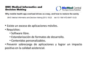 • Existe un exceso de aplicaciones móviles.
• Requisitos:
• Software libre.
• Estandarización de formatos de desarrollo.
• Contenidos personalizables.
• Prevenir sobrecarga de aplicaciones y lograr un impacto
positiva en la calidad asistencial.
 