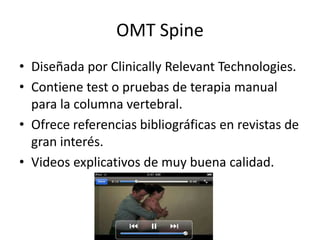 OMT Spine
• Diseñada por Clinically Relevant Technologies.
• Contiene test o pruebas de terapia manual
para la columna vertebral.
• Ofrece referencias bibliográficas en revistas de
gran interés.
• Videos explicativos de muy buena calidad.
 