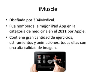 iMuscle
• Diseñada por 3D4Medical.
• Fue nombrada la mejor iPad App en la
categoría de medicina en el 2011 por Apple.
• Contiene gran cantidad de ejercicios,
estiramientos y animaciones, todas ellas con
una alta calidad de imagen.
 