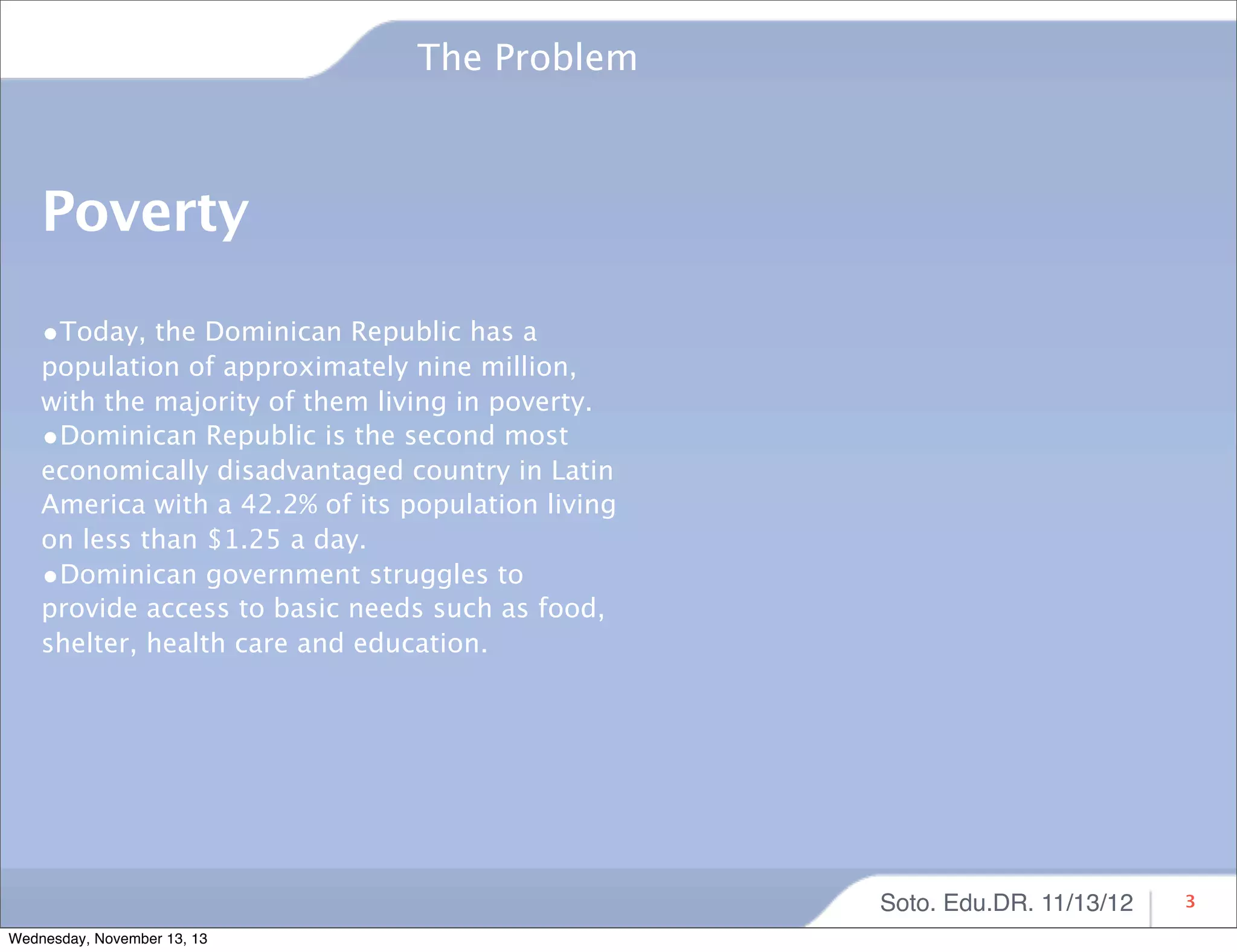 The Problem

Poverty
•Today, the Dominican Republic has a

population of approximately nine million,
with the majority of them living in poverty.
•Dominican Republic is the second most
economically disadvantaged country in Latin
America with a 42.2% of its population living
on less than $1.25 a day.
•Dominican government struggles to
provide access to basic needs such as food,
shelter, health care and education.

Soto. Edu.DR. 11/13/12
Wednesday, November 13, 13

3

 
