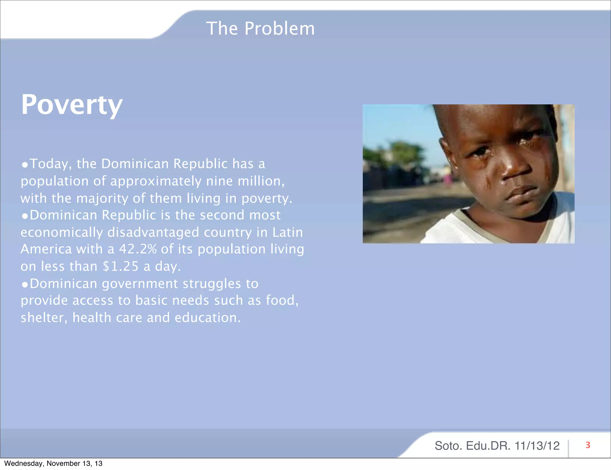 The Problem

Poverty
•Today, the Dominican Republic has a

population of approximately nine million,
with the majority of them living in poverty.
•Dominican Republic is the second most
economically disadvantaged country in Latin
America with a 42.2% of its population living
on less than $1.25 a day.
•Dominican government struggles to
provide access to basic needs such as food,
shelter, health care and education.

Soto. Edu.DR. 11/13/12
Wednesday, November 13, 13

3

 