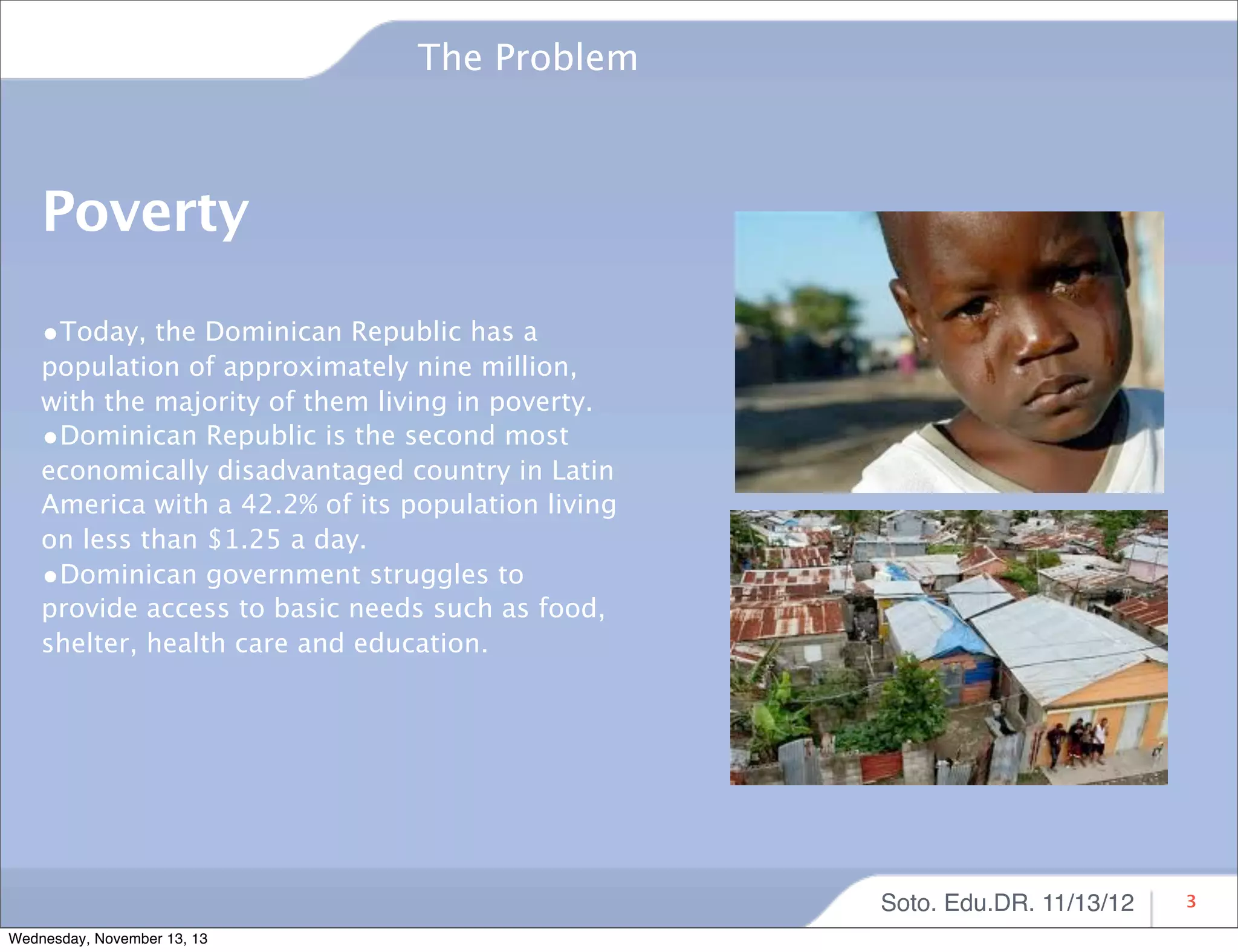 The Problem

Poverty
•Today, the Dominican Republic has a

population of approximately nine million,
with the majority of them living in poverty.
•Dominican Republic is the second most
economically disadvantaged country in Latin
America with a 42.2% of its population living
on less than $1.25 a day.
•Dominican government struggles to
provide access to basic needs such as food,
shelter, health care and education.

Soto. Edu.DR. 11/13/12
Wednesday, November 13, 13

3

 