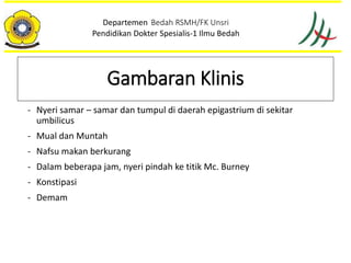 - Nyeri samar – samar dan tumpul di daerah epigastrium di sekitar
umbilicus
- Mual dan Muntah
- Nafsu makan berkurang
- Dalam beberapa jam, nyeri pindah ke titik Mc. Burney
- Konstipasi
- Demam
Departemen Bedah RSMH/FK Unsri
Pendidikan Dokter Spesialis-1 Ilmu Bedah
Gambaran Klinis
 