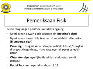 Nyeri rangsangan peritoneum tidak langsung:
• Nyeri kanan bawah pada tekanan kiri (Rovsing’s sign)
• Nyeri kanan bawah bila tekanan di sebelah kiri dilepaskan
(Blumberg’s sign)
• Psoas sign: tungkai kanan dan paha ditekuk kuat / tungkai
di angkat tinggi-tinggi, maka rasa nyeri di perut semakin
parah
• Obturator sign: nyeri jika fleksi dan endorotasi sendi
panggul
• Rectal Toucher : nyeri di arah jam 9 12
Departemen Bedah RSMH/FK Unsri
Pendidikan Dokter Spesialis-1 Ilmu Bedah
Pemeriksaan Fisik
 
