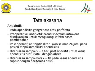 Tatalakasana
Antibiotik
- Pada apendisitis gangrenosa atau perforata
- Preoperative, antibiotik broad spectrum intravena
diindikasikan untuk mengurangi infeksi pasca
pembedahan
- Post operatif, antibiotic diteruskan selama 24 jam pada
pasien tanpa komplikasi apendisitis
- Diteruskan sampai 5 – 7 hari post operatif untuk kasus
apendisitis ruptur atau dengan abses
- Diteruskan sampai hari 7 – 10 pada kasus apendisitis
ruptur dengan peritonitis difus
Departemen Bedah RSMH/FK Unsri
Pendidikan Dokter Spesialis-1 Ilmu Bedah
 