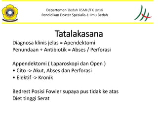 Tatalakasana
Diagnosa klinis jelas = Apendektomi
Penundaan + Antibiotik = Abses / Perforasi
Appendektomi ( Laparoskopi dan Open )
• Cito -> Akut, Abses dan Perforasi
• Elektif -> Kronik
Bedrest Posisi Fowler supaya pus tidak ke atas
Diet tinggi Serat
Departemen Bedah RSMH/FK Unsri
Pendidikan Dokter Spesialis-1 Ilmu Bedah
 