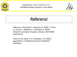 Departemen Bedah RSMH/FK Unsri
Pendidikan Dokter Spesialis-1 Ilmu Bedah
Referensi
Reference : Brunicardi, F., Andersen, D., Billiar, T., Dunn,
D., Hunter, J., Matthews, J., & Pollock, R. (2014).
Schwartz's principles of surgery, 10e (pp. 1034-1099).
McGraw-hill.
Jones, M. W., Lopez, R. A., & Deppen, J. G. (2021).
Appendicitis. In StatPearls [Internet]. StatPearls
Publishing.
 