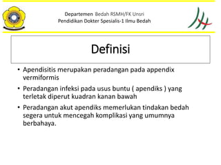 • Apendisitis merupakan peradangan pada appendix
vermiformis
• Peradangan infeksi pada usus buntu ( apendiks ) yang
terletak diperut kuadran kanan bawah
• Peradangan akut apendiks memerlukan tindakan bedah
segera untuk mencegah komplikasi yang umumnya
berbahaya.
Departemen Bedah RSMH/FK Unsri
Pendidikan Dokter Spesialis-1 Ilmu Bedah
Definisi
 