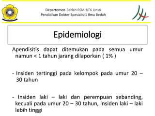 Apendisitis dapat ditemukan pada semua umur
namun < 1 tahun jarang dilaporkan ( 1% )
- Insiden tertinggi pada kelompok pada umur 20 –
30 tahun
- Insiden laki – laki dan perempuan sebanding,
kecuali pada umur 20 – 30 tahun, insiden laki – laki
lebih tinggi
Departemen Bedah RSMH/FK Unsri
Pendidikan Dokter Spesialis-1 Ilmu Bedah
Epidemiologi
 