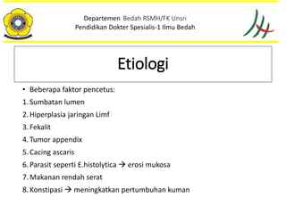 • Beberapa faktor pencetus:
1.Sumbatan lumen
2.Hiperplasia jaringan Limf
3.Fekalit
4.Tumor appendix
5.Cacing ascaris
6.Parasit seperti E.histolytica  erosi mukosa
7.Makanan rendah serat
8.Konstipasi  meningkatkan pertumbuhan kuman
Departemen Bedah RSMH/FK Unsri
Pendidikan Dokter Spesialis-1 Ilmu Bedah
Etiologi
 