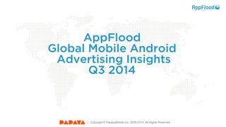 | Copyright © PapayaMobile Inc. 2008-2014. All Rights Reserved. 
| Copyright © PapayaMobile Inc. 2008-2014. All Rights Reserved. 
AppFlood 
Global Mobile Android 
Advertising Insights Q3 2014  